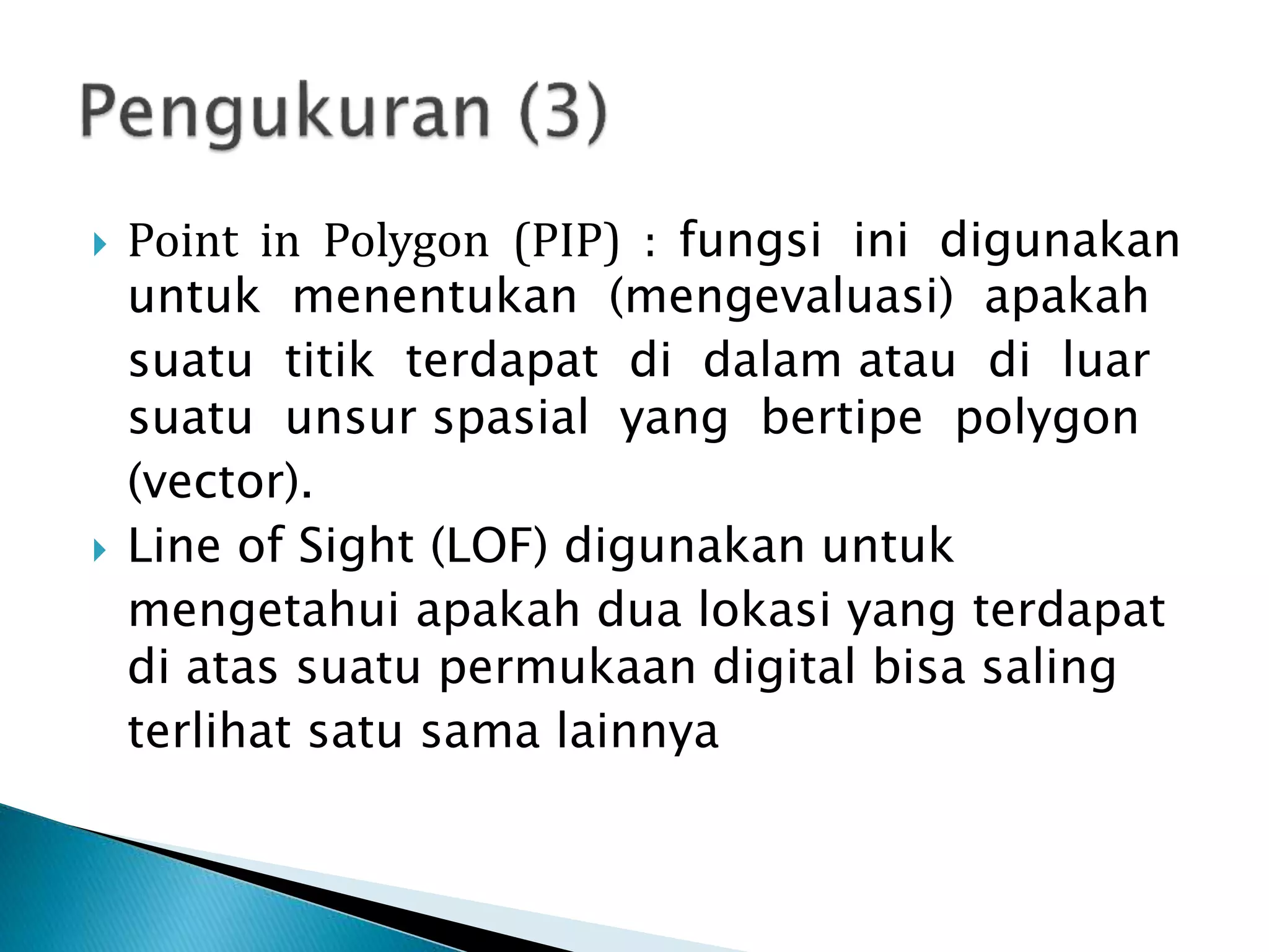  Point in Polygon (PIP) : fungsi ini digunakan
untuk menentukan (mengevaluasi) apakah
suatu titik terdapat di dalam atau di luar
suatu unsur spasial yang bertipe polygon
(vector).
 Line of Sight (LOF) digunakan untuk
mengetahui apakah dua lokasi yang terdapat
di atas suatu permukaan digital bisa saling
terlihat satu sama lainnya
 