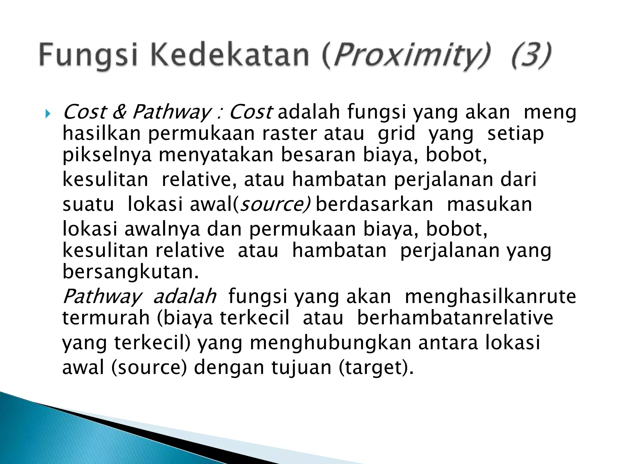  Cost & Pathway : Cost adalah fungsi yang akan meng
hasilkan permukaan raster atau grid yang setiap
pikselnya menyatakan besaran biaya, bobot,
kesulitan relative, atau hambatan perjalanan dari
suatu lokasi awal(source) berdasarkan masukan
lokasi awalnya dan permukaan biaya, bobot,
kesulitan relative atau hambatan perjalanan yang
bersangkutan.
Pathway adalah fungsi yang akan menghasilkanrute
termurah (biaya terkecil atau berhambatanrelative
yang terkecil) yang menghubungkan antara lokasi
awal (source) dengan tujuan (target).
 