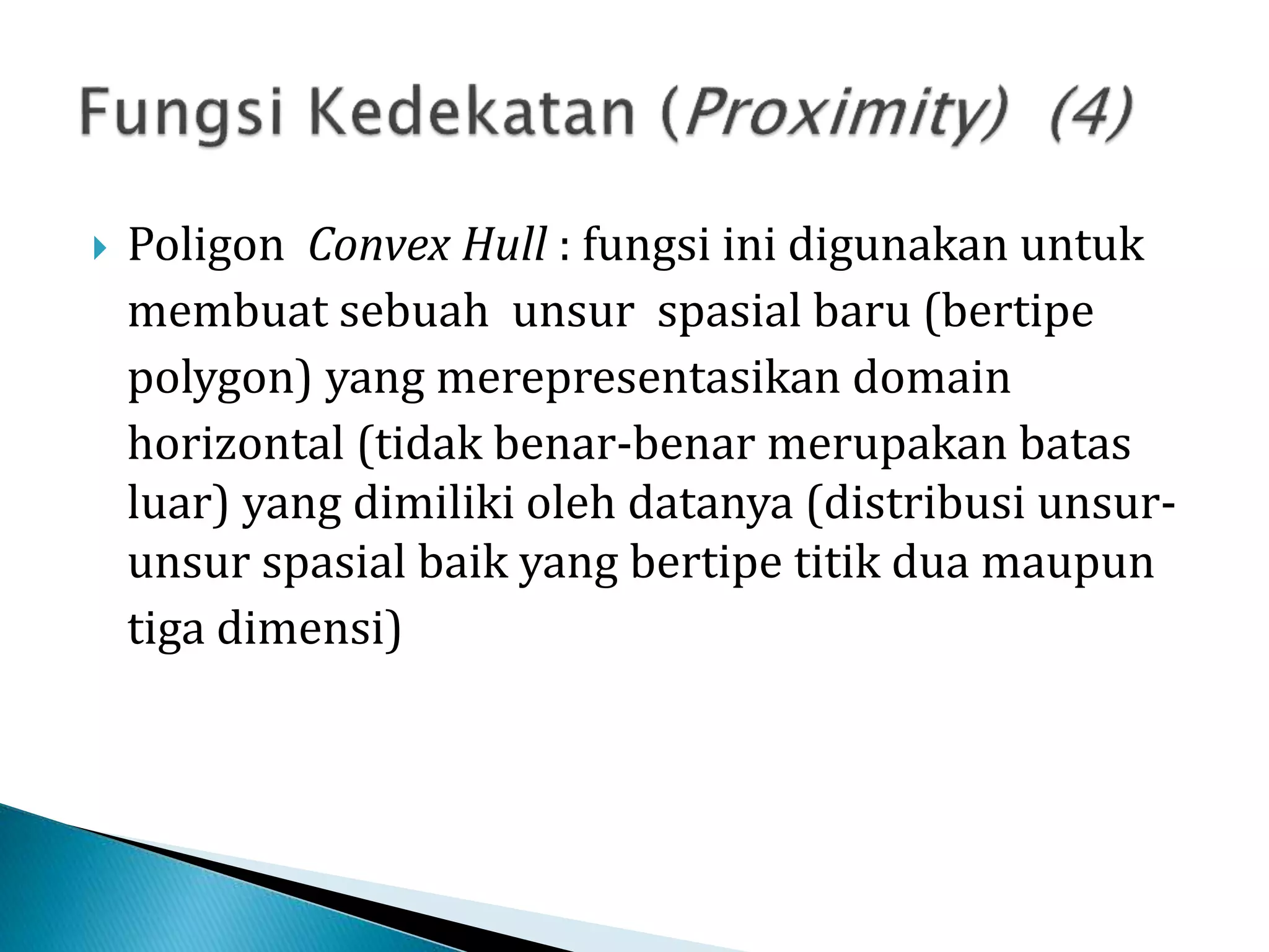  Poligon Convex Hull : fungsi ini digunakan untuk
membuat sebuah unsur spasial baru (bertipe
polygon) yang merepresentasikan domain
horizontal (tidak benar-benar merupakan batas
luar) yang dimiliki oleh datanya (distribusi unsur-
unsur spasial baik yang bertipe titik dua maupun
tiga dimensi)
 
