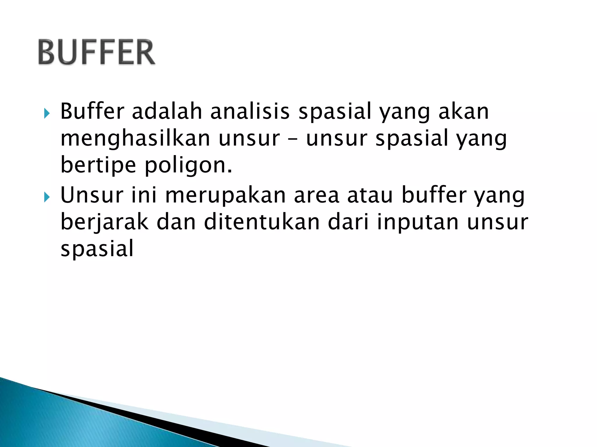  Buffer adalah analisis spasial yang akan
menghasilkan unsur – unsur spasial yang
bertipe poligon.
 Unsur ini merupakan area atau buffer yang
berjarak dan ditentukan dari inputan unsur
spasial
 
