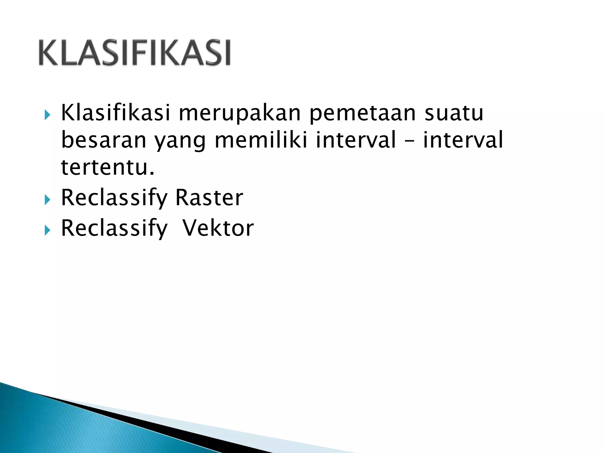  Klasifikasi merupakan pemetaan suatu
besaran yang memiliki interval – interval
tertentu.
 Reclassify Raster
 Reclassify Vektor
 