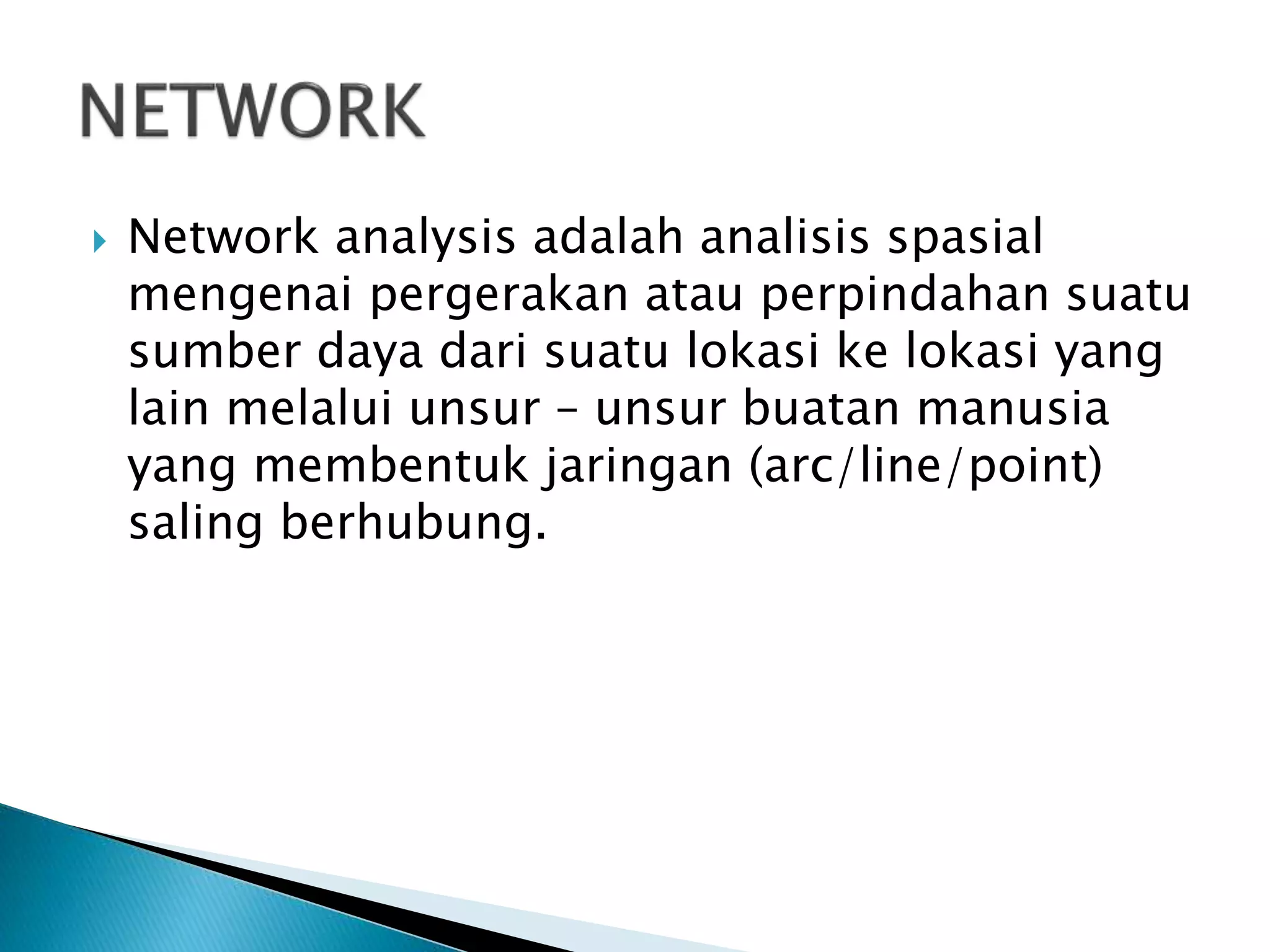  Network analysis adalah analisis spasial
mengenai pergerakan atau perpindahan suatu
sumber daya dari suatu lokasi ke lokasi yang
lain melalui unsur – unsur buatan manusia
yang membentuk jaringan (arc/line/point)
saling berhubung.
 