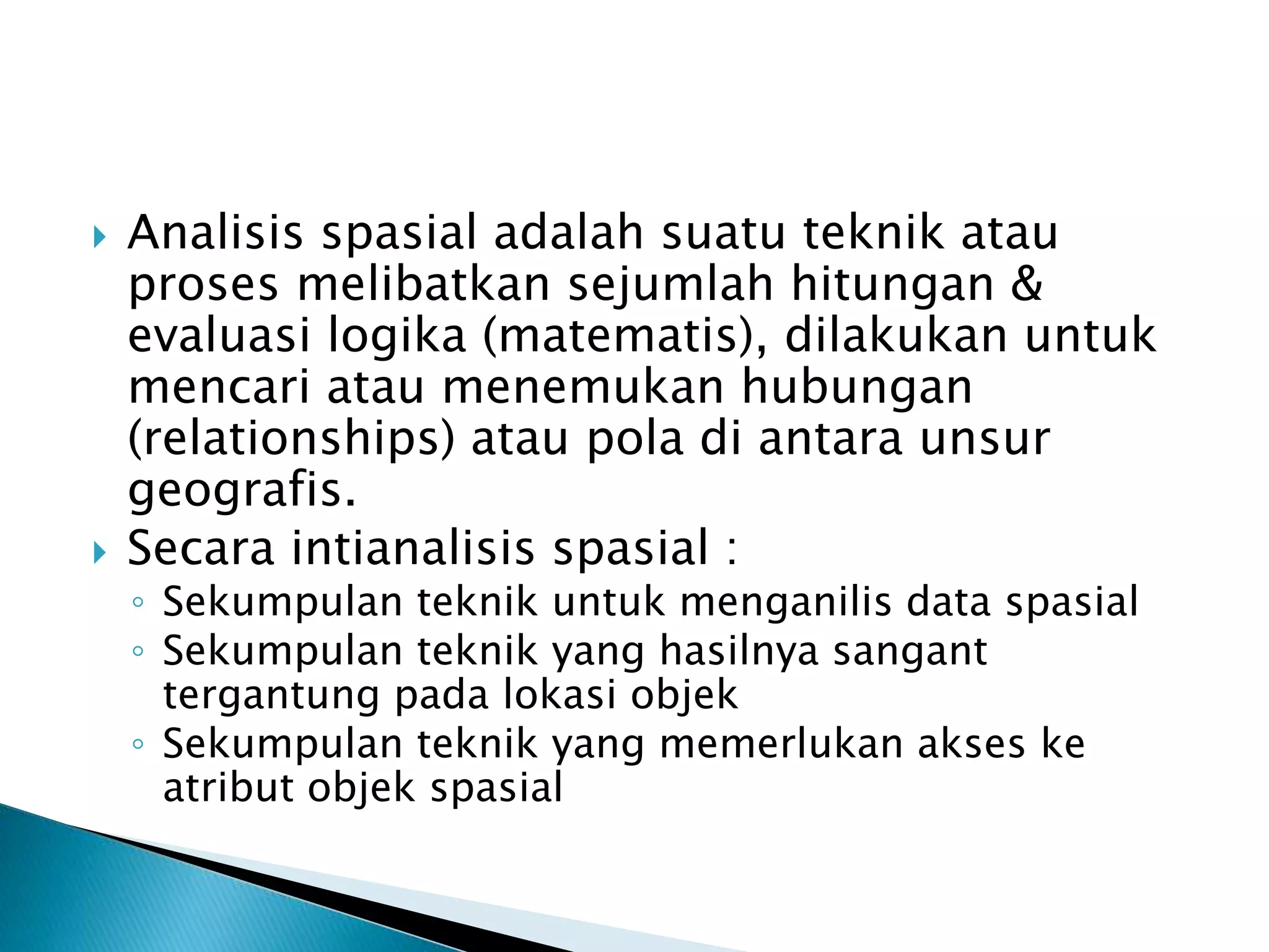  Analisis spasial adalah suatu teknik atau
proses melibatkan sejumlah hitungan &
evaluasi logika (matematis), dilakukan untuk
mencari atau menemukan hubungan
(relationships) atau pola di antara unsur
geografis.
 Secara intianalisis spasial :
◦ Sekumpulan teknik untuk menganilis data spasial
◦ Sekumpulan teknik yang hasilnya sangant
tergantung pada lokasi objek
◦ Sekumpulan teknik yang memerlukan akses ke
atribut objek spasial
 