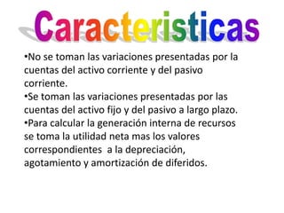 •No se toman las variaciones presentadas por la
cuentas del activo corriente y del pasivo
corriente.
•Se toman las variaciones presentadas por las
cuentas del activo fijo y del pasivo a largo plazo.
•Para calcular la generación interna de recursos
se toma la utilidad neta mas los valores
correspondientes a la depreciación,
agotamiento y amortización de diferidos.
 