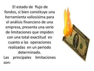 El estado de flujo de
 fondos, si bien constituye una
  herramienta valiosísima para
  el análisis financiero de una
  empresa, presenta una serie
  de limitaciones que impiden
   con una total exactitud en
    cuanto a las operaciones
    realizadas en un periodo
           determinado.
Las principales limitaciones
son:
 