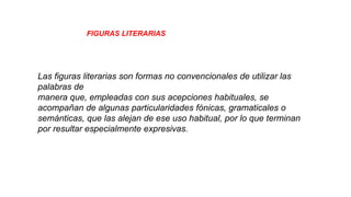 Las figuras literarias son formas no
convencionales de utilizar las palabras de
manera que, empleadas con sus
acepciones habituales, se acompañan de
algunas
particularidades fónicas, gramaticales o
semánticas, que las alejan de ese uso
habitual, por lo que terminan por resultar
especialmente expresivas.
Las figuras literarias son formas no convencionales de utilizar las palabras de
Las figuras literarias son formas no convencionales de utilizar las
palabras de
manera que, empleadas con sus acepciones habituales, se
acompañan de algunas particularidades fónicas, gramaticales o
semánticas, que las alejan de ese uso habitual, por lo que terminan
por resultar especialmente expresivas.leadas con sus acepciones
habituales, se acompañan de algunas
particularidades fónicas, gramaticales o semánticas, que las alejan de ese uso
habitual, por lo que terminan por resultar especialmente expresivas.
Las figuras literarias son formas no convencionales de utilizar las
palabras de
FIGURAS LITERARIASsemánticas, que las alejan de ese uso
habitual, por lo que terminan por resultar especialmente expresivas.
 