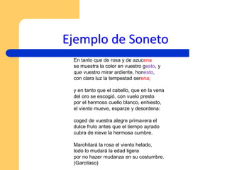 Ejemplo de Soneto
En tanto que de rosa y de azucena
se muestra la color en vuestro gesto, y
que vuestro mirar ardiente, honesto,
con clara luz la tempestad serena;
y en tanto que el cabello, que en la vena
del oro se escogió, con vuelo presto
por el hermoso cuello blanco, enhiesto,
el viento mueve, esparze y desordena:
coged de vuestra alegre primavera el
dulce fruto antes que el tiempo ayrado
cubra de nieve la hermosa cumbre.
Marchitará la rosa el viento helado,
todo lo mudará la edad ligera
por no hazer mudanza en su costumbre.
(Garcilaso)
 
