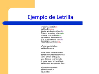 Ejemplo de Letrilla
«Poderoso caballero
es Don Dinero.»
Madre, yo al oro me humillo:
Él es mi amante y mi amado,
pues de puro enamorado,
de continuo anda amarillo;
que, pues doblón o sencillo,
hace todo cuanto quiero,
«Poderoso caballero
es Don Dinero.»
Nace en las Indias honrado,
donde el mundo le acompaña;
viene a morir en España
y en Génova es enterrado.
Y, pues, quien le trae al lado
es hermoso aunque sea fiero.
«Poderoso caballero
es Don Dinero.»
(Quevedo)
 
