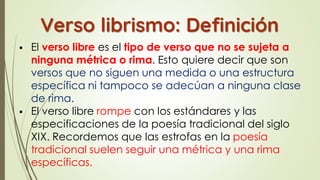 ▪ El verso libre es el tipo de verso que no se sujeta a
ninguna métrica o rima. Esto quiere decir que son
versos que no siguen una medida o una estructura
específica ni tampoco se adecúan a ninguna clase
de rima.
▪ El verso libre rompe con los estándares y las
especificaciones de la poesía tradicional del siglo
XIX. Recordemos que las estrofas en la poesía
tradicional suelen seguir una métrica y una rima
específicas.
Verso librismo: Definición
 
