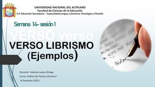 UNIVERSIDAD NACIONAL DEL ALTIPLANO
Facultad de Ciencias de la Educación
E.P. Educación Secundaria – Especialidad Lengua, Literatura, Psicología y Filosofía
Semana 14- sesión 1
Docente: Yolanda Lujano Ortega
Curso: Análisis de Textos Literarios I
III Semestre 2023-I
VERSO verso
VERSO LIBRISMO
(Ejemplos)
 