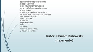 Es una maravilla poner la radio
a poco volumen
a las 4.30 de la madrugada
en un edificio de apartamentos
y oír a Haydn
mientras a través de la persiana
no se ve más que la noche cerrada
hermosa y tranquila
como una flor.
Y con eso
algo de beber,
claro,
un pitillo,
la estufa encendida,
y Haydn sonando.
Autor: Charles Bukowski
(fragmento)
 
