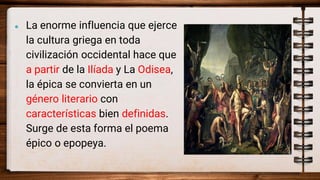 ● La enorme influencia que ejerce
la cultura griega en toda
civilización occidental hace que
a partir de la Ilíada y La Odisea,
la épica se convierta en un
género literario con
características bien definidas.
Surge de esta forma el poema
épico o epopeya.
 