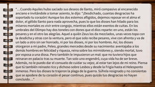 “…Cuando Aquiles hubo saciado sus deseos de llanto, miró compasivo al encanecido
anciano e invitándole a tomar asiento, le dijo: "¡Desdichado, cuantas desgracias ha
soportado tu corazón! Aunque los dos estemos afligidos, dejemos reposar en el alma el
dolor, el gélido llanto para nada aprovecha, pues lo que los dioses han hilado para los
míseros mortales es vivir entre congojo, mientras ellos están exentos de cuitas. En los
umbrales del Olimpo hay dos toneles con dones que el dios reparte: en uno, están los
pesares y en el otro las alegrías. Aquel a quién Zeus los da mezclados, unas veces topa con
la desdicha y otras con la ventura, pero el que solo recibe pesares, vive con afrenta y va de
un lado a otro sin ser honrado, ni por los dioses, ni por los hombres. Así, los dioses
otorgaron a mi padre, Peleo, grandes mercedes desde su nacimiento: aventajaba a los
demás hombres en felicidad y riqueza, reina sobre los mirmidones y, siendo mortal, tuvo
por esposa a una diosa. Pero también le impusieron un mal: que no tuviera hijos que
reinaran en palacio tras su muerte. Tan solo uno engendró, cuya vida ha de ser breve.
Además, no le puedo dar el consuelo de cuidar su vejez, al estar tan lejos de mi reino. Piensa
que tú también reinaste rico y dichoso sobre Lesbos y desde la Frigia hasta el Helesponto
inmenso. Pero los dioses te trajeron la plaga de la guerra. Súfrela resignado y no consientas
que se apodere de tu corazón el pesar continuo, pues quizás tus desgracias no hayan
concluido…”
 