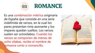 ROMANCE
03
Es una combinación métrica originaria
de España que consiste en una serie
indefinida de versos, en la cual los
pares presentan rima asonante y los
impares quedan sueltos. Los versos
suelen ser octosílabos. Cuando los
versos se componen de menos de
ocho sílabas, recibe el nombre de
romance corto o romancillo.
 