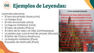 Ejemplos de Leyendas:
06
Leyendas peruanas:
• El toro encantado (Ayacucho)
• La Huega (Ica)
• El niño encantado (Lima)
• La laguna misteriosa (Lima)
• El sapo de piedra (Pasco)
• El cerro de la vieja y el viejo (Lambayeque)
• La piedra que cura el mal de amores (Áncash)
• El Señor de Chacos (Huánuco)
• La barquita misteriosa (Piura)
• El pueblo de Narihualá (Piura)
 