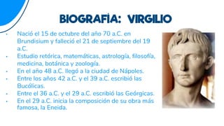 • Nació el 15 de octubre del año 70 a.C. en
Brundisium y falleció el 21 de septiembre del 19
a.C.
• Estudio retórica, matemáticas, astrología, filosofía,
medicina, botánica y zoología.
• En el año 48 a.C. llegó a la ciudad de Nápoles.
• Entre los años 42 a.C. y el 39 a.C. escribió las
Bucólicas.
• Entre el 36 a.C. y el 29 a.C. escribió las Geórgicas.
• En el 29 a.C. inicia la composición de su obra más
famosa, la Eneida.
BIOGRAFÍA: VIRGILIO
 