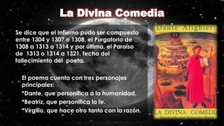 Se dice que el Infierno pudo ser compuesto
entre 1304 y 1307 o 1308, el Purgatorio de
1308 a 1313 o 1314 y por último, el Paraíso
de 1313 o 1314 a 1321, fecha del
fallecimiento del poeta.
• El poema cuenta con tres personajes
principales:
• *Dante, que personifica a la humanidad,
• *Beatriz, que personifica la fe.
• *Virgilio, que hace otro tanto con la razón.
 