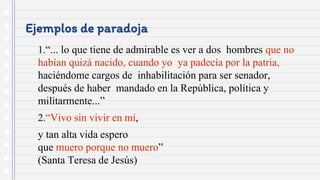 Ejemplos de paradoja
1.“... lo que tiene de admirable es ver a dos hombres que no
habían quizá nacido, cuando yo ya padecía por la patria,
haciéndome cargos de inhabilitación para ser senador,
después de haber mandado en la República, política y
militarmente...”
2.“Vivo sin vivir en mí,
y tan alta vida espero
que muero porque no muero”
(Santa Teresa de Jesús)
 