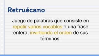 Retruécano
Juego de palabras que consiste en
repetir varios vocablos o una frase
entera, invirtiendo el orden de sus
términos.
 