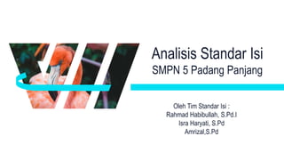 Analisis Standar Isi
SMPN 5 Padang Panjang
Oleh Tim Standar Isi :
Rahmad Habibullah, S.Pd.I
Isra Haryati, S.Pd
Amrizal,S.Pd
 