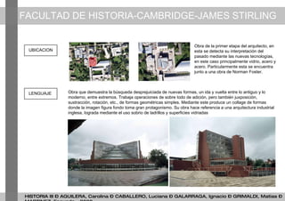 FACULTAD DE HISTORIA-CAMBRIDGE-JAMES STIRLING HISTORIA III – AGUILERA, Carolina – CABALLERO, Luciana – GALARRAGA, Ignacio – GRIMALDI, Matias – MARTINEZ, Facundo - 2009 Obra de la primer etapa del arquitecto, en esta se detecta su interpretación del pasado mediante las nuevas tecnologías, en este caso principalmente vidrio, acero y acero. Particularmente esta se encuentra junto a una obra de Norman Foster. UBICACION Obra que demuestra la búsqueda desprejuiciada de nuevas formas, un ida y vuelta entre lo antiguo y lo moderno, entre extremos. Trabaja operaciones de sobre todo de adición, pero también juxposición, sustracción, rotación, etc., de formas geométricas simples. Mediante este produce un collage de formas donde la imagen figura fondo toma gran protagonismo. Su obra hace referencia a una arquitectura industrial inglesa, lograda mediante el uso sobrio de ladrillos y superficies vidriadas LENGUAJE 