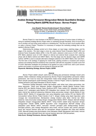 DOI: http://dx.doi.org/10.26593/jrsi.v7i2.2995.111-118
111
Paper ini telah direview dan dipublikasikan di Jurnal Rekayasa Sistem Industri
Volume 7 No 2 Oktober 2018
http://journal.unpar.ac.id/index.php/jrsi/index
ISSN 2339-1499 (online)
Analisis Strategi Pemasaran Mengunakan Metode Quantitative Strategic
Planning Matrik (QSPM) Studi Kasus : Borneo Project
Anas Mujahid1
, Murianai Emelda Isharyani2
, Dharma Widada3
1,2,3
) Fakultas Teknik, Jurusan Teknik Industri, Universitas Mulawarman
Kampus Gn Kelua, Jl. Sambaliung No. 9 Samarinda 75119
Email: anasmujahid2@gmail.com, dekan@ftunmul.ac.id
Abstract
Borneo Project is a new business in the field of ordering services of various types of clothing. In
doing its marketing strategy Borneo Project relies on marketing through friendship, word of mouth from
one to another one and using social media as a marketing tool. This has not had a much positive effect
on sales in Borneo Project. Therefore it is necessary to analyze the marketing strategy that can be
applied in Borneo Project.
Determining the strategy carried out in three stages: an input stage, matching stage, and the
stage of the decision. The input stage is done by using Internal Factor Evaluation Matrix (IFE) and
External Factor Evaluation Matrix (EFE). In the IFE matrix, obtained a total score of 2.407, while the
EFE Matrix obtained score of 2.831. Based on internal and external factor analysis then matching
phase with IE Matrix method and SWOT Matrix. The final stage was the decision stage used QSPM
method. QSPM is used to evaluate alternative strategies obtained in the SWOT Matrix, then rank them.
The first rank is the strategy of applying for credit funds, seeking investors or business joint venture
partners and seeking financial assistance from corporate CSR with the acquisition of power score Pull
of 5,824. Alternative strategies are prioritized to be applied is to ask a credit fund, seek a joint venture
partner and investor or business and are looking for financial aid CSR.
Keywords: Marketing Strategy, Borneo Project, QSPM
Abstrak
Borneo Project adalah sebuah usaha baru di bidang jasa pemesanan berbagai macam jenis
pakaian. Dalam melakukan strategi pemasarannya Borneo Project mengandalkan pemasaran melalui
pertemanan, dari mulut ke mulut dan mengunakan media sosial sebagai sarana pemasran. Hal ini
belum banyak perpengaruh positif terhadap penjulan di Borneo Project. Untuk itu diperlukan Analisis
strategi pemasran yang dapat diterapkan di Borneo Project.
Penentuan strategi diterapkan melalui tiga langkah, yaitu tahap input, tahap pencocokan, dan
tahap keputusan. Tahap input dilakukan dengan menggunakan metode Matriks Evaluasi Faktor
Internal (IFE) dan Matriks Evaluasi Faktor Eksternal (EFE). Pada matriks IFE, didapatkan total skor
sebesar 2,417, sedangkan pada Matriks EFE didapatkan skor sebesar 2,831. Berdasarkan analisis
faktor internal dan eksternal selanjutnya dilakukan tahap pencocokan dengan metode Matriks IE dan
Matriks SWOT. Matriks IE menggunakan skor yang didapatkan pada matriks IFE dan Matriks EFE
menunjukkan bahwa Borneo Project berada di sel V, dengan strategi yang dapat digunakan yaitu
menjaga dan mempertahankan. Berdasarkan strategi tersebut serta faktor internal dan faktor
eksternal, maka dirumuskan strategi dengan menggunakan Matriks SWOT. Delapan alternatif strategi
didapatkan dengan menggunakan Matriks SWOT. Tahap terakhir adalah tahap keputusan dengan
menggunakan metode QSPM. QSPM digunakan untuk mengevaluasi alternatif strategi yang
didapatkan pada Matriks SWOT, kemudian memberi peringkat pada strategi-strategi tersebut.
Peringkat pertama, yaitu strategi Mengajukan dana kredit, mencari investor atau partner patungan
bisnis dan mencari bantuan dana dari csr perusahaan dengan perolehan skor daya tarik sebesar
5,824. Alternatif strategi yang diprioritaskan untuk diterapkan adalah Mengajukan dana kredit, mencari
investor atau partner patungan bisnis dan mencari bantuan dana dari CSR perusahaan.
Kata Kunci: Strategi Pemasaran, Borneo Project, QSPM.
 