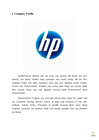 1 
I. Company Profile 
Hewlett-Packard didirikan oleh dua orang yang bernama Bill Hewlett dan Dave 
Packard, saat hendak memberi nama perusahaan yang mereka dirikan, Bill dan Dave 
melakukan lempar koin untuk menentukan nama yang akan digunakan apakah Hewlett- 
Packard atau Packard-Hewlett. Walaupun yang menang dalam lempar koin tersebut adalah 
Dave Packard, namun nama yang digunakan sekarang adalah Hewlett-Packard bukan 
Packard-Hewlett. 
Hewlett-Packard Company atau yang lebih dikenal umum dengan HP, adalah salah 
satu perusahaan teknologi informasi terbesar di dunia yang bermarkas di Palo Alto, 
California, Amerika Serikat. Perusahaan ini memiliki eksìstensi global dalam bidang 
komputasi, percetakan dan gambaran digital serta menjual perangkat lunak dan pelayanan 
jasa lainnya. 
 
