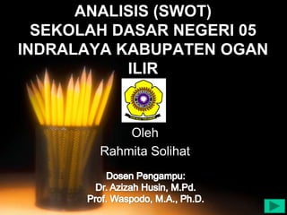 Dosen Pengampu:
Dr. Azizah Husin, M.Pd.
Prof. Waspodo, M.A., Ph.D.

ANALISIS (SWOT)
SEKOLAH DASAR NEGERI 05
INDRALAYA KABUPATEN OGAN
ILIR

Oleh
Rahmita Solihat

 