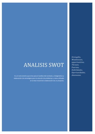 ANALISIS SWOT
Es un instrumento que sirve para el análisis del contexto, al diagnóstico y
elaboración de estratégias para la solución de problemas y viene utilizado
en la fase inicial de la elaboración de un proyecto.
Strengths,
Weaknesses,
opportunities,
Threats.
Fuerzas,
Debilidades,
Oportunidades,
Amenazas.
 