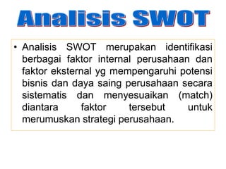 • Analisis SWOT merupakan identifikasi
berbagai faktor internal perusahaan dan
faktor eksternal yg mempengaruhi potensi
bisnis dan daya saing perusahaan secara
sistematis dan menyesuaikan (match)
diantara faktor tersebut untuk
merumuskan strategi perusahaan.
 
