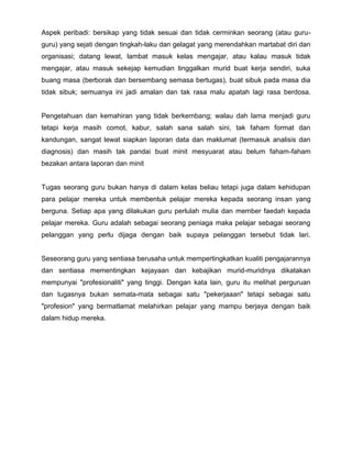 Aspek peribadi: bersikap yang tidak sesuai dan tidak cerminkan seorang (atau guruguru) yang sejati dengan tingkah-laku dan gelagat yang merendahkan martabat diri dan
organisasi; datang lewat, lambat masuk kelas mengajar, atau kalau masuk tidak
mengajar, atau masuk sekejap kemudian tinggalkan murid buat kerja sendiri, suka
buang masa (berborak dan bersembang semasa bertugas), buat sibuk pada masa dia
tidak sibuk; semuanya ini jadi amalan dan tak rasa malu apatah lagi rasa berdosa.

Pengetahuan dan kemahiran yang tidak berkembang; walau dah lama menjadi guru
tetapi kerja masih comot, kabur, salah sana salah sini, tak faham format dan
kandungan, sangat lewat siapkan laporan data dan maklumat (termasuk analisis dan
diagnosis) dan masih tak pandai buat minit mesyuarat atau belum faham-faham
bezakan antara laporan dan minit

Tugas seorang guru bukan hanya di dalam kelas beliau tetapi juga dalam kehidupan
para pelajar mereka untuk membentuk pelajar mereka kepada seorang insan yang
berguna. Setiap apa yang dilakukan guru perlulah mulia dan member faedah kepada
pelajar mereka. Guru adalah sebagai seorang peniaga maka pelajar sebagai seorang
pelanggan yang perlu dijaga dengan baik supaya pelanggan tersebut tidak lari.

Seseorang guru yang sentiasa berusaha untuk mempertingkatkan kualiti pengajarannya
dan sentiasa mementingkan kejayaan dan kebajikan murid-muridnya dikatakan
mempunyai "profesionaliti" yang tinggi. Dengan kata lain, guru itu melihat perguruan
dan tugasnya bukan semata-mata sebagai satu "pekerjaaan" tetapi sebagai satu
"profesion" yang bermatlamat melahirkan pelajar yang mampu berjaya dengan baik
dalam hidup mereka.

 