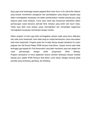 Saya juga amat berbangga kepada pegawai Bina Insan Guru ini En Zainol Bin Zakaria
yang banyak memberikan pengajaran dan pembelajaran yang berguna kepada saya
dalam meningkatkan keupayaan diri dalam pembentukkan menjadi seorang guru yang
berguna pada masa hadapan. Cuma saya masih lagi mempunyai kelemahan dalam
perhubungan sosial bersama staf-staf klinik tersebut yang terdiri dari kaum hawa.
Tetapi saya telah cuba sedaya upaya meningkatkan dan mempelajari bagaimana
meningkatkan keupayaan berinteraksi dengan mereka.

Dalam program ini kami juga tidak meninggalkan perkara wajib yang harus dilakukan
iaitu solat zohor berjemaah. Kami telah pergi ke masjid berhampiran untuk menunaikan
solat zohor berjemaah. Program pada hari ini telah ditutup dengan kehadiran En Lazim
pegawai dari Hal Ehwal Pelajar IPGM kampus Kota Bharu. Ucapan terima kasih tidak
terhingga juga kepada En Che Kamaruddin yang telah membantu saya dan pelajar lain
untuk

perhubungan

dengan

pihak

pengurusan

Klinik

Badang.

Program seumpama ini harus dijalankan kerana memberi terlampau banyak manfaat
kepada guru pelatih IPGM Kampus Kota Bharu untuk keluar sebagai seorang bakal
pendidik yang cemerlang, gemilang, dan terbilang.

 