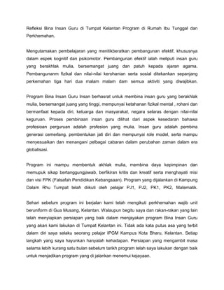 Refleksi Bina Insan Guru di Tumpat Kelantan Program di Rumah Ibu Tunggal dan
Perkhemahan.

Mengutamakan pembelajaran yang menitikberatkan pembangunan efektif, khususnya
dalam espek kognitif dan psikomotor. Pembangunan efektif ialah meliputi insan guru
yang berakhlak mulia, bersemangat juang dan patuh kepada ajaran agama.
Pembangunanm fizikal dan nilai-nilai kerohanian serta sosial ditekankan sepanjang
perkemahan tiga hari dua malam malam dam semua aktiviti yang diwajibkan.

Program Bina Insan Guru Insan berhasrat untuk membina insan guru yang berakhlak
mulia, bersemangat juang yang tinggi, mempunyai ketahanan fizikal mental , rohani dan
bermanfaat kepada diri, keluarga dan masyarakat, negara selaras dengan nilai-nilai
keguruan. Proses pembinaan insan guru dilihat dari aspek kesedaran bahawa
profesioan perguruan adalah profesion yang mulia. Insan guru adalah pembina
generasi cemerlang. pembentukan jati diri dan mempunyai role model, serta mampu
menyesuaikan dan menangani pelbagai cabaran dalam perubahan zaman dalam era
globalisasi.

Program ini mampu membentuk akhlak mulia, membina daya kepimpinan dan
memupuk sikap bertanggungjawab, berfikiran kritis dan kreatif serta menghayati misi
dan visi FPK (Falsafah Pendidikan Kebangsaan). Program yang dijalankan di Kampung
Dalam Rhu Tumpat telah diikuti oleh pelajar PJ1, PJ2, PK1, PK2, Matematik.

Sehari sebelum program ini berjalan kami telah mengikuti perkhemahan wajib unit
beruniform di Gua Musang, Kelantan. Walaupun begitu saya dan rakan-rakan yang lain
telah menyiapkan persiapan yang baik dalam menjayakan program Bina Insan Guru
yang akan kami lakukan di Tumpat Kelantan ini. Tidak ada kata putus asa yang terbit
dalam diri saya selaku seorang pelajar IPGM Kampus Kota Bharu, Kelantan. Setiap
langkah yang saya hayunkan hanyalah kehadapan. Persiapan yang mengambil masa
selama lebih kurang satu bulan sebelum tarikh program telah saya lakukan dengan baik
untuk menjadikan program yang di jalankan menemui kejayaan.

 