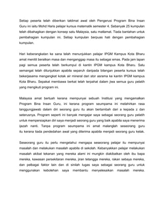 Setiap peserta telah diberikan taklimat awal oleh Pengerusi Program Bina Insan
Guru ini iaitu Mohd Haris pelajar kursus matematik semester 4. Sebanyak 25 kumpulan
telah dibahagikan dengan konsep satu Malaysia, satu matlamat. Tiada bantahan untuk
pembahagian kumpulan ini. Setiap kumpulan berpuas hati dengan pembahagian
kumpulan.

Hari keberangkatan ke sana telah menunjukkan pelajar IPGM Kampus Kota Bharu
amat menitit beratkan masa dan menganggap masa itu sebagai emas. Pada jam lapan
pagi semua peserta telah berkumpul di kantin IPGM kampus Kota Bharu. Satu
semangat telah ditunjukkan apabila separuh daripada bilangan peserta kursus telah
bekerjasama mengangkat kotak air mineral dari stor asrama ke kantin IPGM kampus
Kota Bharu. Sepakat membawa berkat telah terpahat dalam jiwa semua guru pelatih
yang mengikuti program ini.

Malaysia amat bertuah kerana mempunyai sebuah Institusi yang mengamalkan
Program Bina Insan Guru, ini kerana program seumpama ini melahirkan rasa
tanggungjawab dalam diri seorang guru itu akan bertambah dari a kepada z dan
seterusnya. Program seperti ini banyak mengajar saya sebagai seorang guru pelatih
untuk mempersiapkan diri saya menjadi seorang guru yang baik apabila saya menerima
ijazah nanti. Tanpa program seumpama ini amat malanglah seseorang guru
itu kerana tiada pendedahan awal yang diterima apabila menjadi seorang guru kelak.

Seseorang guru itu perlu mengetahui mengapa seseorang pelajar itu mempunyai
masalah dan melakukan masalah apabila di sekolah. Kebanyakkan pelajar melakukan
masalah akibat tekanan yang mereka alami ini mungkin diakibatkan oleh ibu bapa
mereka, kawasan persekitaran mereka, jiran tetangga mereka, rakan sebaya mereka,
dan pelbagai faktor lain dan di sinilah tugas saya sebagai seorang guru untuk
menggunakan

kebolehan

saya

membantu

menyelesaikan

masalah

mereka.

 