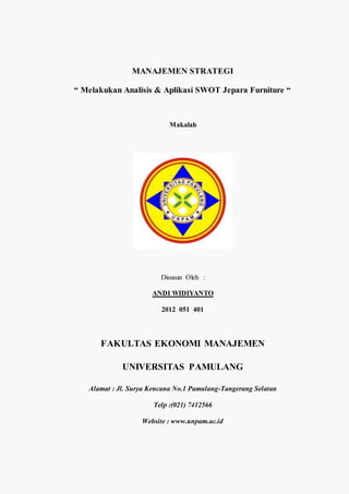 MANAJEMEN STRATEGI
“ Melakukan Analisis & Aplikasi SWOT Jepara Furniture “
Makalah
Disusun Oleh :
ANDI WIDIYANTO
2012 051 401
FAKULTAS EKONOMI MANAJEMEN
UNIVERSITAS PAMULANG
Alamat : Jl. Surya Kencana No.1 Pamulang-Tangerang Selatan
Telp :(021) 7412566
Website : www.unpam.ac.id
 