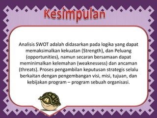 Analisis SWOT adalah didasarkan pada logika yang dapat
   memaksimalkan kekuatan (Strength), dan Peluang
    (opportunities), namun secaran bersamaan dapat
 meminimalkan kelemahan (weaknessess) dan ancaman
(threats). Proses pengambilan keputusan strategis selalu
 berkaitan dengan pengembangan visi, misi, tujuan, dan
     kebijakan program – program sebuah organisasi.
 