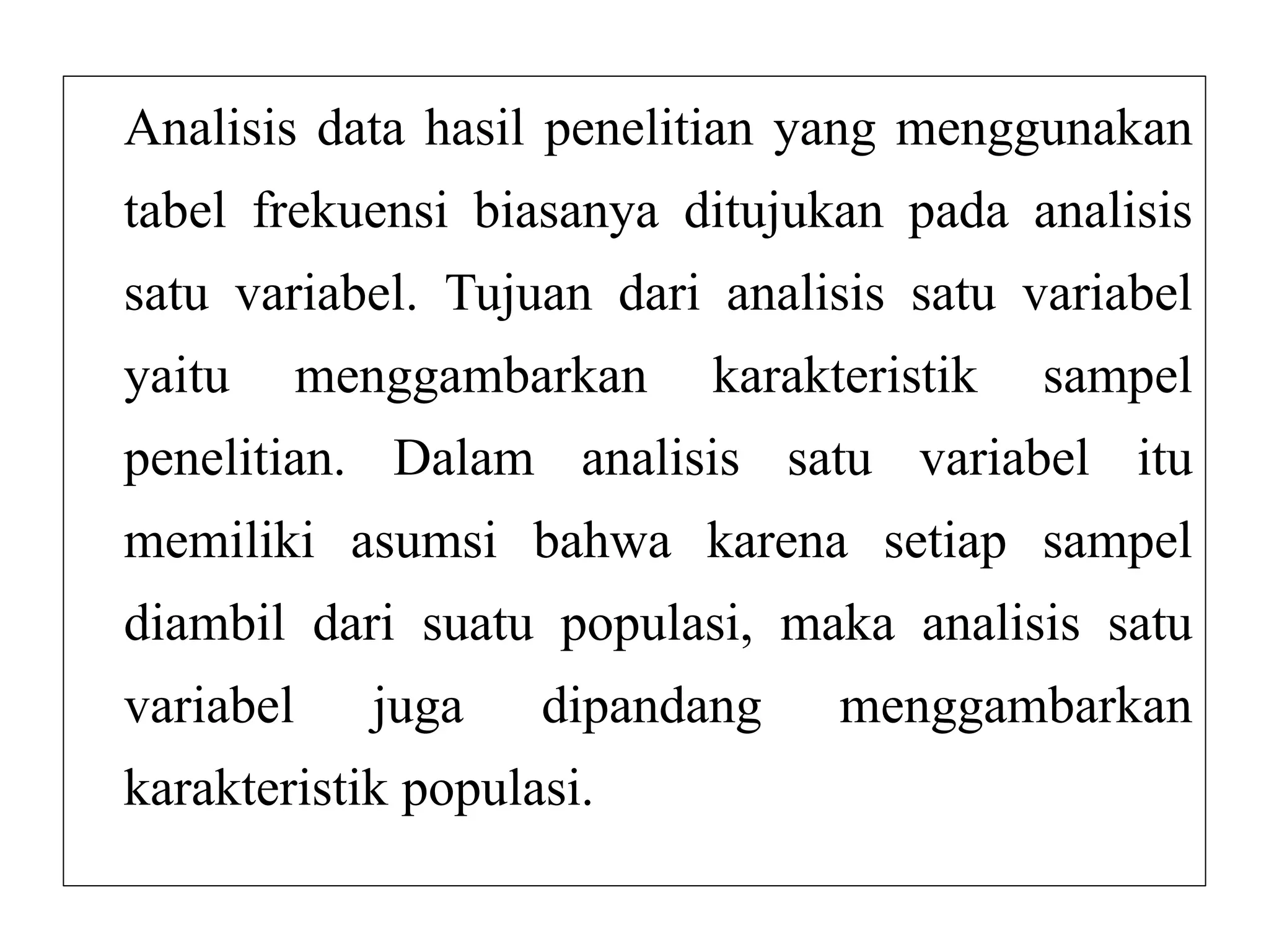 Analisis data hasil penelitian yang menggunakan
tabel frekuensi biasanya ditujukan pada analisis
satu variabel. Tujuan dari analisis satu variabel
yaitu menggambarkan karakteristik sampel
penelitian. Dalam analisis satu variabel itu
memiliki asumsi bahwa karena setiap sampel
diambil dari suatu populasi, maka analisis satu
variabel juga dipandang menggambarkan
karakteristik populasi.
 