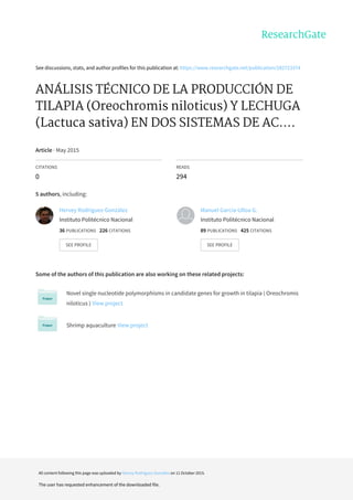 See	discussions,	stats,	and	author	profiles	for	this	publication	at:	https://www.researchgate.net/publication/282723374
ANÁLISIS	TÉCNICO	DE	LA	PRODUCCIÓN	DE
TILAPIA	(Oreochromis	niloticus)	Y	LECHUGA
(Lactuca	sativa)	EN	DOS	SISTEMAS	DE	AC....
Article	·	May	2015
CITATIONS
0
READS
294
5	authors,	including:
Some	of	the	authors	of	this	publication	are	also	working	on	these	related	projects:
Novel	single	nucleotide	polymorphisms	in	candidate	genes	for	growth	in	tilapia	(	Oreochromis
niloticus	)	View	project
Shrimp	aquaculture	View	project
Hervey	Rodríguez-González
Instituto	Politécnico	Nacional
36	PUBLICATIONS			226	CITATIONS			
SEE	PROFILE
Manuel	García-Ulloa	G.
Instituto	Politécnico	Nacional
89	PUBLICATIONS			425	CITATIONS			
SEE	PROFILE
All	content	following	this	page	was	uploaded	by	Hervey	Rodríguez-González	on	11	October	2015.
The	user	has	requested	enhancement	of	the	downloaded	file.
 