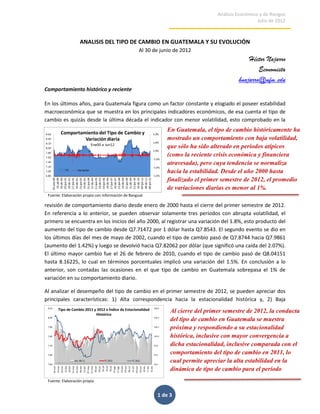 Análisis Económico y de Riesgos
                                                                                                    Julio de 2012



                   ANALISIS DEL TIPO DE CAMBIO EN GUATEMALA Y SU EVOLUCIÓN
                                                   Al 30 de junio de 2012
                                                                                               Héctor Najarro
                                                                                                   Economista
                                                                                           hnajarro@ufm.edu
Comportamiento histórico y reciente

En los últimos años, para Guatemala figura como un factor constante y elogiado el poseer estabilidad
macroeconómica que se muestra en los principales indicadores económicos, de esa cuenta el tipo de
cambio es quizás desde la última década el indicador con menor volatilidad, esto comprobado en la
                                                              En Guatemala, el tipo de cambio históricamente ha
                                                              mostrado un comportamiento con baja volatilidad,
                                                              que sólo ha sido alterado en períodos atípicos
                                                              (como la reciente crisis económica y financiera
                                                              atravesada), pero cuya tendencia se normaliza
                                                              hacia la estabilidad. Desde el año 2000 hasta
                                                              finalizado el primer semestre de 2012, el promedio
                                                              de variaciones diarias es menor al 1%.
 Fuente: Elaboración propia con información de Banguat

revisión de comportamiento diario desde enero de 2000 hasta el cierre del primer semestre de 2012.
En referencia a lo anterior, se pueden observar solamente tres períodos con abrupta volatilidad, el
primero se encuentra en los inicios del año 2000, al registrar una variación del 1.8%, esto producto del
aumento del tipo de cambio desde Q7.71472 por 1 dólar hasta Q7.8543. El segundo evento se dio en
los últimos días del mes de mayo de 2002, cuando el tipo de cambio pasó de Q7.8744 hacia Q7.9861
(aumento del 1.42%) y luego se devolvió hacia Q7.82062 por dólar (que significó una caída del 2.07%).
El último mayor cambio fue el 26 de febrero de 2010, cuando el tipo de cambio pasó de Q8.04151
hasta 8.16225, lo cual en términos porcentuales implicó una variación del 1.5%. En conclusión a lo
anterior, son contadas las ocasiones en el que tipo de cambio en Guatemala sobrepasa el 1% de
variación en su comportamiento diario.

Al analizar el desempeño del tipo de cambio en el primer semestre de 2012, se pueden apreciar dos
principales características: 1) Alta correspondencia hacia la estacionalidad histórica y, 2) Baja

                                                                Al cierre del primer semestre de 2012, la conducta
                                                                del tipo de cambio en Guatemala se muestra
                                                                próxima y respondiendo a su estacionalidad
                                                                histórica, inclusive con mayor convergencia a
                                                                dicha estacionalidad, inclusive comparada con el
                                                                comportamiento del tipo de cambio en 2011, lo
                                                                cual permite apreciar la alta estabilidad en la
                                                                dinámica de tipo de cambio para el período
 Fuente: Elaboración propia
                                                                reciente.

                                                          1 de 3
 