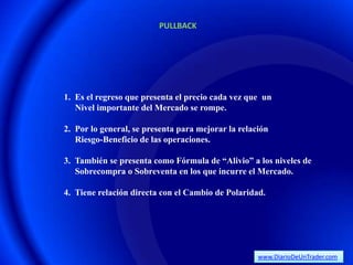 PULLBACK




1. Es el regreso que presenta el precio cada vez que un
   Nivel importante del Mercado se rompe.

2. Por lo general, se presenta para mejorar la relación
   Riesgo-Beneficio de las operaciones.

3. También se presenta como Fórmula de “Alivio” a los niveles de
   Sobrecompra o Sobreventa en los que incurre el Mercado.

4. Tiene relación directa con el Cambio de Polaridad.




                                                    www.DiarioDeUnTrader.com
 