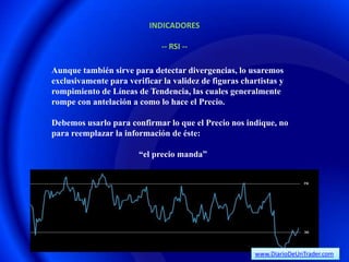 INDICADORES

                              -- RSI --

Aunque también sirve para detectar divergencias, lo usaremos
exclusivamente para verificar la validez de figuras chartistas y
rompimiento de Líneas de Tendencia, las cuales generalmente
rompe con antelación a como lo hace el Precio.

Debemos usarlo para confirmar lo que el Precio nos indique, no
para reemplazar la información de éste:

                        “el precio manda”




                                                        www.DiarioDeUnTrader.com
 