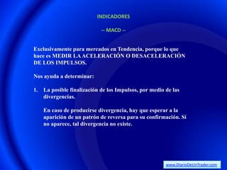 INDICADORES

                           -- MACD --


Exclusivamente para mercados en Tendencia, porque lo que
hace es MEDIR LA ACELERACIÓN O DESACELERACIÓN
DE LOS IMPULSOS.

Nos ayuda a determinar:

1. La posible finalización de los Impulsos, por medio de las
   divergencias.

    En caso de producirse divergencia, hay que esperar a la
    aparición de un patrón de reversa para su confirmación. Si
    no aparece, tal divergencia no existe.




                                                      www.DiarioDeUnTrader.com
 