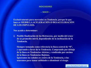 INDICADORES

                            -- MACD --


Exclusivamente para mercados en Tendencia, porque lo que
hace es MEDIR LA ACELERACIÓN O DESACELERACIÓN
DE LOS IMPULSOS.

Nos ayuda a determinar:

2. Posible finalización de los Retrocesos, por medio del cruce
   de su promedio móvil, dependiendo de la inclinación de la
   Tendencia.

   Siempre tomando como referencia la línea central de “0”,
   y operando a favor de la Tendencia. Comprando por debajo
   de la línea en Tendencias Alcistas y vendiendo por encima
   de la línea en Tendencias Bajistas.
   Ignoramos las señales en contra de la Tendencia, o las
   usaremos para tomar utilidades o disminuir el riesgo.

                                                       www.DiarioDeUnTrader.com
 
