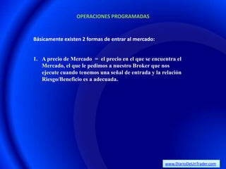 OPERACIONES PROGRAMADAS



Básicamente existen 2 formas de entrar al mercado:


1. A precio de Mercado = el precio en el que se encuentra el
   Mercado, el que le pedimos a nuestro Broker que nos
   ejecute cuando tenemos una señal de entrada y la relación
   Riesgo/Beneficio es a adecuada.




                                                     www.DiarioDeUnTrader.com
 