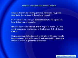 MANEJO Y ADMINISTRACIÓN DEL RIESGO


Ninguna Técnica de Trading, por muy buena que sea, podrá
tener éxito si no se tiene el Riesgo bajo control.

Se recomiendo no arriesgar nunca más del 2% del capital a la
hora de ingresar al Mercado.

Hay que buscar una relación de R/B de por lo menos 1 a 1.5 si
nuestra operación es a favor de la Tendencia, y de 1 a 2 si es en
Contra.

No pòdemos decidir hasta dónde se dirigirá el Mercado cuando
ingresamos una operación, pero SÍ podemos decidir cúanto nos
costará si ocurre lo que menos esperamos.




                                                         www.DiarioDeUnTrader.com
 