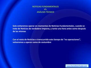 NOTICIAS FUNDAMENTALES
                               VS.
                        ANÁLISIS TÉCNICO




Solo evitaremos operar en momentos de Noticias Fundamentales, cuando se
trate de Noticias de verdadero impacto, y tanto una hora antes como después
de las mismas


Con el resto de Noticias o transcurrido este tiempo de “no operaciones”,
volveremos a operar como de costumbre




                                                         www.DiarioDeUnTrader.com
 