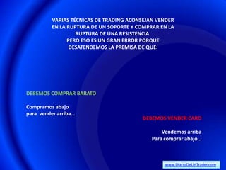 VARIAS TÉCNICAS DE TRADING ACONSEJAN VENDER
          EN LA RUPTURA DE UN SOPORTE Y COMPRAR EN LA
                   RUPTURA DE UNA RESISTENCIA.
                PERO ESO ES UN GRAN ERROR PORQUE
                 DESATENDEMOS LA PREMISA DE QUE:




DEBEMOS COMPRAR BARATO

Compramos abajo
para vender arriba…
                                         DEBEMOS VENDER CARO

                                                 Vendemos arriba
                                             Para comprar abajo…



                                                  www.DiarioDeUnTrader.com
 