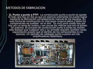 METODOS DE FABRICACION
• 2). Punto a punto o PTP: La construcción punto a punto es quizás
la más rara hoy en día ya que en esencia solamente se puede lograr
mediante la fabricación completamente manual de los equipos. En
esta forma de construcción no interviene ninguna placa y todos los
componentes se sueldan “en el aire”. Es muy poco usado hoy por
hoy por un tema de costos y son pocas las marcas que aún la ponen
en práctica. El proceso de construcción punto a punto es mucho
más tedioso que cualquier otro y su armado requiere también cierta
capacitación puesto que el sentido de los componentes no es
azaroso. Un ejemplo de cableado punto a punto son los
amplificadores Matchless.
 