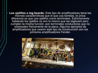 • Los ojalillos o tag boards: Este tipo de amplificadores tiene las
mismas características que el que usa torretas, la única
diferencia es que usa ojalillos como terminales. Estrictamente
hablando los ojalillos no son lo mismo que las tagboard pero
cumplen la misma función, son terminales conductores que no
sobresalen físicamente de la placa. Algunos ejemplos de
amplificadores que usaron este tipo de construcción son los
primeros amplificadores Fender.
 