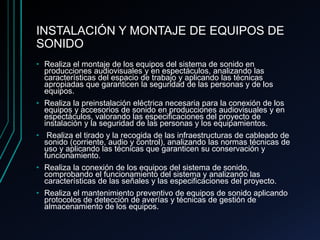 INSTALACIÓN Y MONTAJE DE EQUIPOS DE
SONIDO
• Realiza el montaje de los equipos del sistema de sonido en
producciones audiovisuales y en espectáculos, analizando las
características del espacio de trabajo y aplicando las técnicas
apropiadas que garanticen la seguridad de las personas y de los
equipos.
• Realiza la preinstalación eléctrica necesaria para la conexión de los
equipos y accesorios de sonido en producciones audiovisuales y en
espectáculos, valorando las especificaciones del proyecto de
instalación y la seguridad de las personas y los equipamientos.
• Realiza el tirado y la recogida de las infraestructuras de cableado de
sonido (corriente, audio y control), analizando las normas técnicas de
uso y aplicando las técnicas que garanticen su conservación y
funcionamiento.
• Realiza la conexión de los equipos del sistema de sonido,
comprobando el funcionamiento del sistema y analizando las
características de las señales y las especificaciones del proyecto.
• Realiza el mantenimiento preventivo de equipos de sonido aplicando
protocolos de detección de averías y técnicas de gestión de
almacenamiento de los equipos.
 
